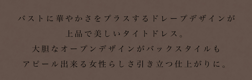 バストに華やかさをプラスするドレープデザインが上品で美しいタイトドレス。大胆なオープンデザインがバックスタイルもアピール出来る女性らしさ引き立つ仕上がりに。