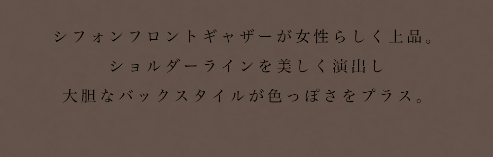 シフォンフロントギャザーが女性らしく上品。ショルダーラインを美しく演出し大胆なバックスタイルが色っぽさをプラス。