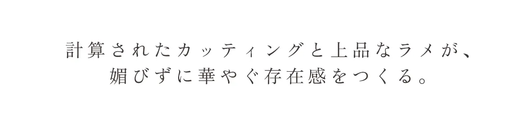 計算されたカッティングと上品なラメが、 媚びずに華やぐ存在感をつくる。