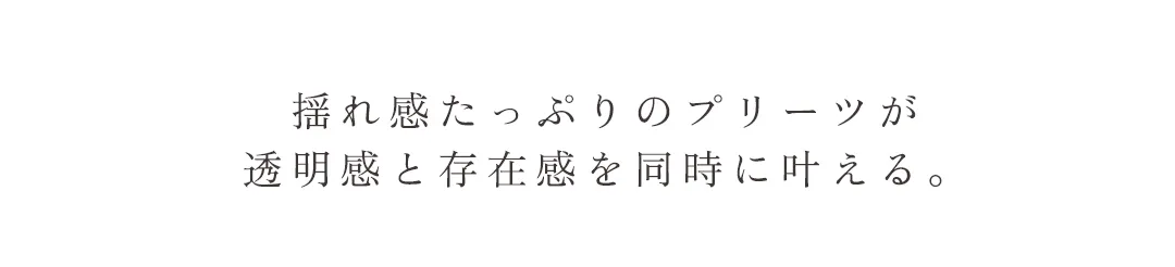 揺れ感たっぷりのプリーツが透明感と存在感を同時に叶える。
