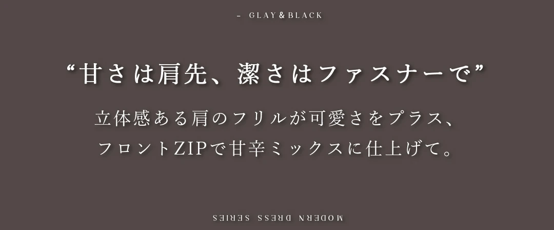 立体感ある肩のフリルが可愛さをプラス、
フロントZIPで甘辛ミックスに仕上げて。 2