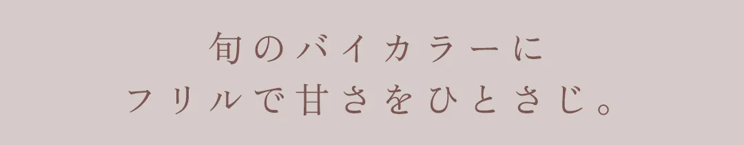 旬のバイカラーにフリルで甘さをひとさじ。 2