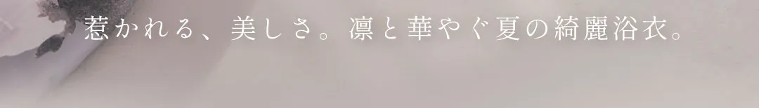 惹かれる、美しさ。凛と華やぐ夏の綺麗浴衣。