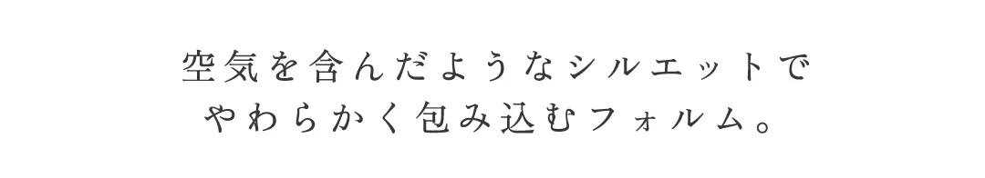 空気を含んだようなシルエットで
やわらかく包み込むフォルム 5