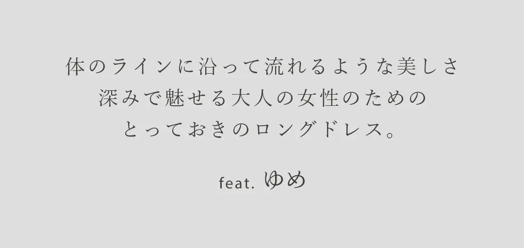 体のラインに沿って流れるような美しさ。深みで魅せる大人の女性のための、とっておきのドレス。