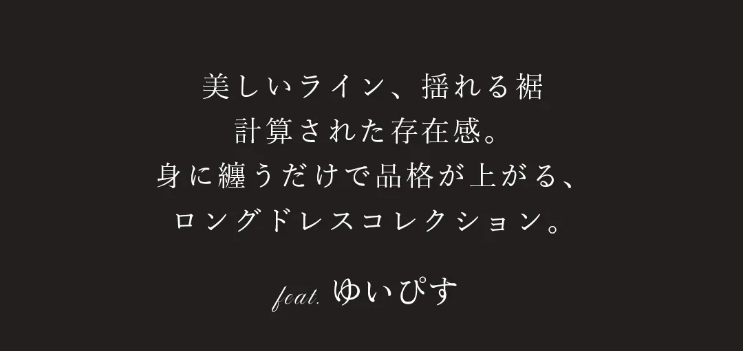 The Long Dress Edit.　ゆいぴすが着る、シルエットで魅せる、
洗練ロングドレス。